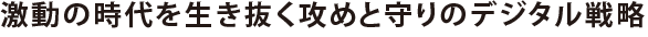 激動の時代を生き抜く攻めと守りのデジタル戦略